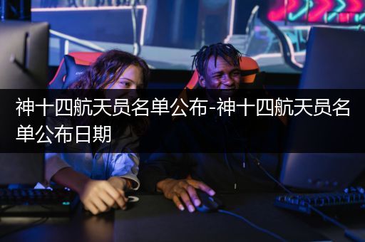 神十四航天员名单公布-神十四航天员名单公布日期